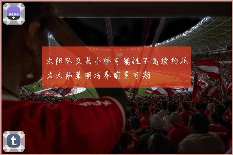 太阳队交易小桥可能性不高续约压力大弗莱明培养前景可期