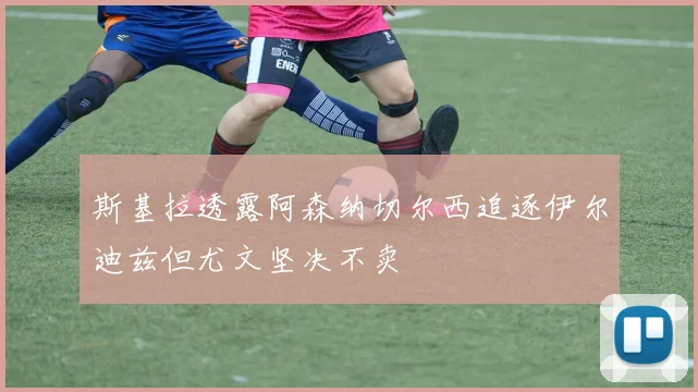 斯基拉透露阿森纳切尔西追逐伊尔迪兹但尤文坚决不卖