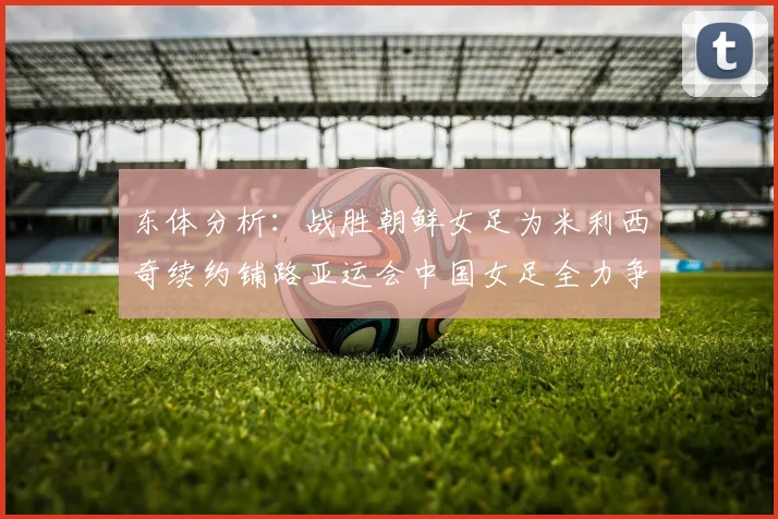 东体分析：战胜朝鲜女足为米利西奇续约铺路亚运会中国女足全力争金