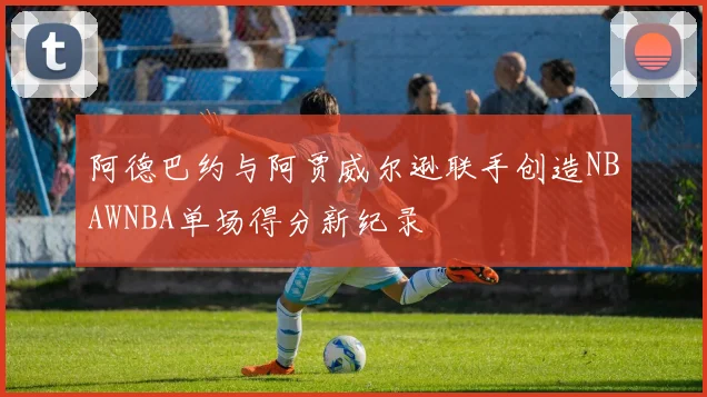 阿德巴约与阿贾威尔逊联手创造NBAWNBA单场得分新纪录