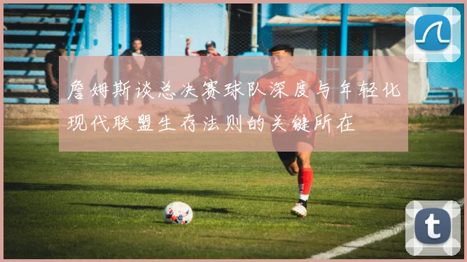 詹姆斯谈总决赛球队深度与年轻化现代联盟生存法则的关键所在