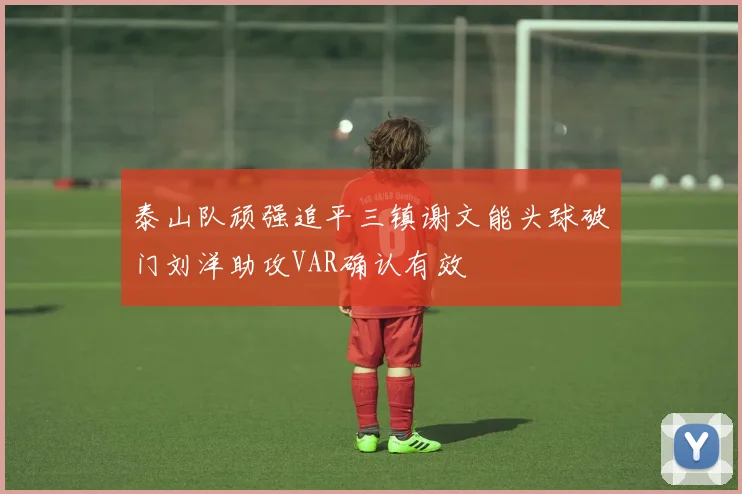 泰山队顽强追平三镇谢文能头球破门刘洋助攻VAR确认有效