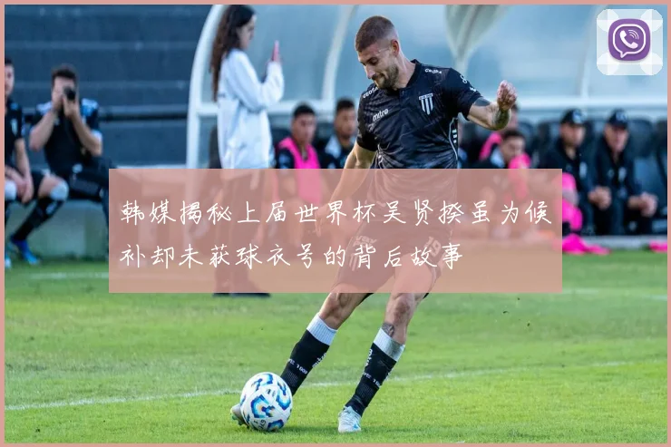 韩媒揭秘上届世界杯吴贤揆虽为候补却未获球衣号的背后故事