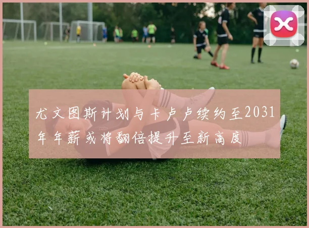 尤文图斯计划与卡卢卢续约至2031年年薪或将翻倍提升至新高度