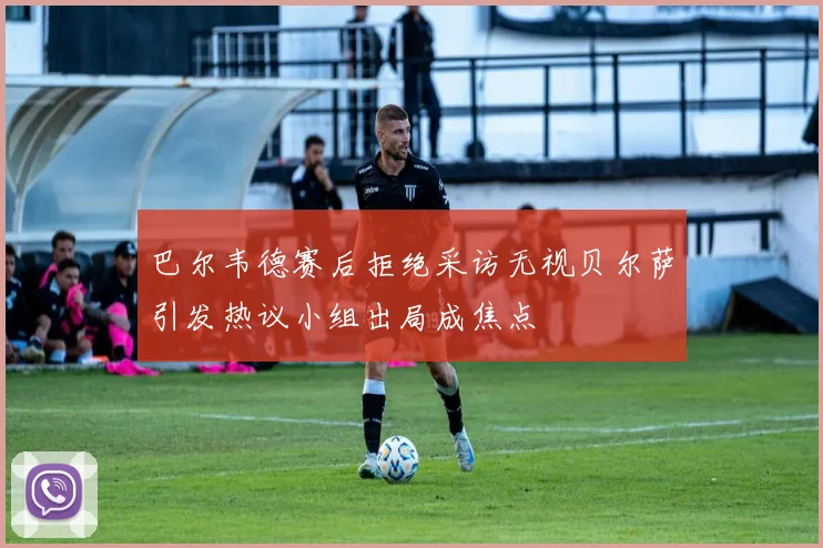 巴尔韦德赛后拒绝采访无视贝尔萨引发热议小组出局成焦点