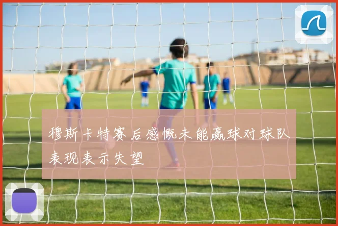 穆斯卡特赛后感慨未能赢球对球队表现表示失望