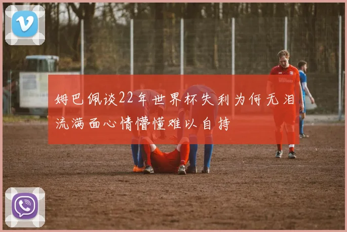 姆巴佩谈22年世界杯失利为何无泪流满面心情懵懂难以自持