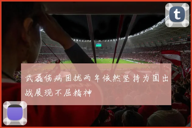 武磊伤病困扰两年依然坚持为国出战展现不屈精神