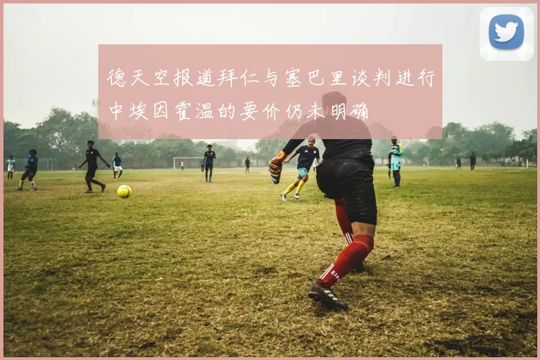 德天空报道拜仁与塞巴里谈判进行中埃因霍温的要价仍未明确