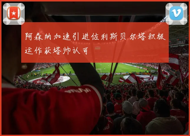 阿森纳加速引进佐利斯贝尔塔积极运作获塔帅认可