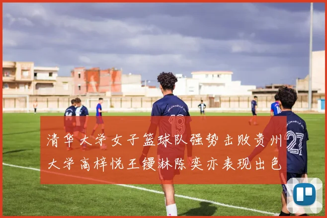 清华大学女子篮球队强势击败贵州大学高梓悦王镘淋陈奕亦表现出色贡献显著