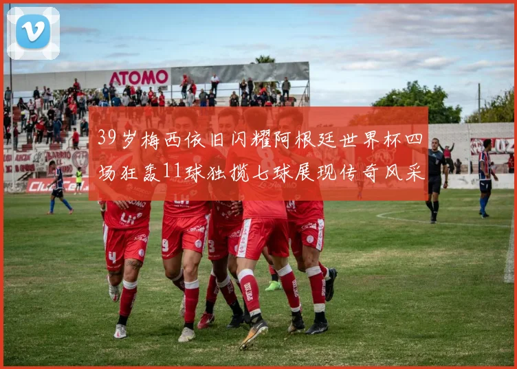 39岁梅西依旧闪耀阿根廷世界杯四场狂轰11球独揽七球展现传奇风采